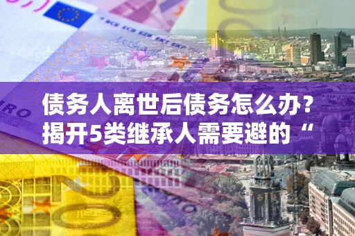 济南债务人离世后债务怎么办？揭开5类继承人需要避的“坑”