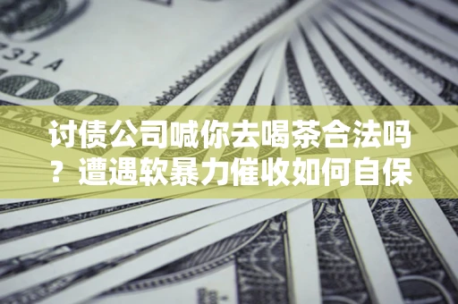 济南讨债公司喊你去喝茶合法吗？遭遇软暴力催收如何自保？