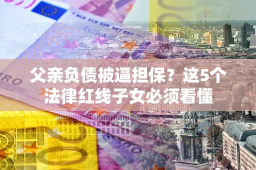 济南父亲负债被逼担保？这5个法律红线子女必须看懂
