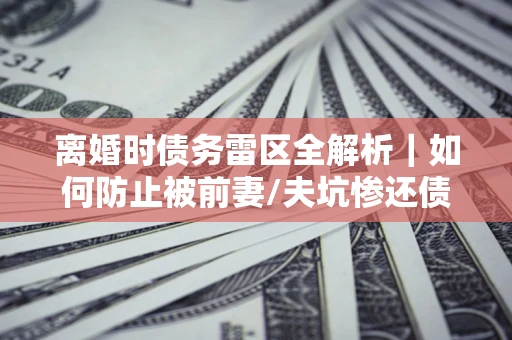 济南离婚时债务雷区全解析｜如何防止被前妻/夫坑惨还债？